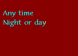 Any time
Night or day