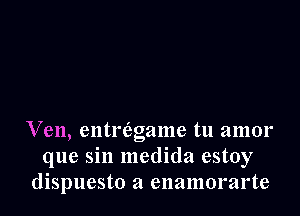 Ven, entriaoame tu amor
la
que sm medlda estoy
dispuesto a enamorarte