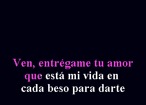 Ven, entriagame tu amor
que estz't mi Vida en
cada beso para darte