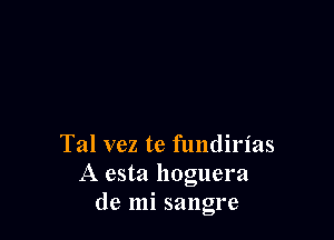 Tal vez te fundirias
A esta hoguel'a
de mi sangre