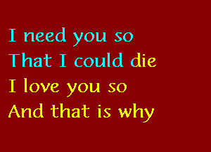 I need you so
That I could die

I love you so
And that is why