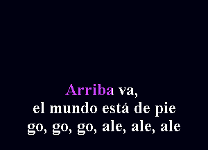 Arriba va,
el mundo estz'l de pie
go, go, go, ale, ale, ale