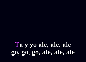 Tu y yo ale, ale, ale
go, go, go, ale, ale, ale