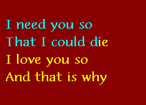 I need you so
That I could die

I love you so
And that is why