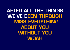 AFTER ALL THE THINGS
WE'VE BEEN THROUGH
I MISS EVERYTHING
ABOUT YOU
WITHOUT YOU
WOAH