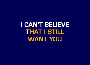 I CAN'T BELIEVE
THAT I STILL

WANT YOU