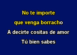 No te importe

que venga borracho

A decirte cositas de amor

Tu bien sabes