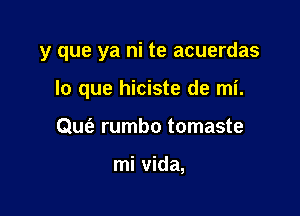 y que ya ni te acuerdas

lo que hiciste de mi.
0w rumbo tomaste

mi vida,