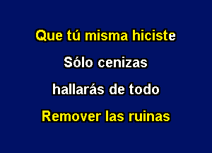 Que tu misma hiciste

Sblo cenizas
hallaras de todo

Remover Ias ruinas