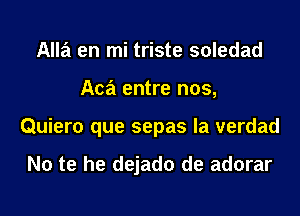 Alla en mi triste soledad
Aca entre nos,
Quiero que sepas la verdad

No te he dejado de adorar