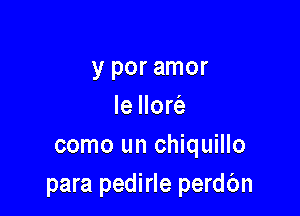 y por amor
le Ilore'a

como un chiquillo
para pedirle perdbn