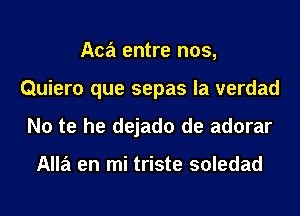 Aca entre nos,
Quiero que sepas la verdad
No te he dejado de adorar

Alla en mi triste soledad