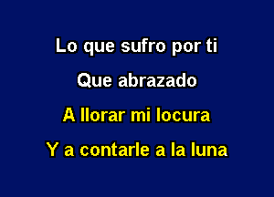 Lo que sufro por ti

Que abrazado
A llorar mi locura

Y a contarle a la luna