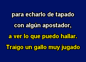 para echarlo de tapado
con algl'm apostador,
a ver lo que puedo hallar.

Traigo un gallo muyjugado