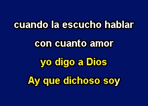 cuando la escucho hablar
con cuanto amor

yo digo a Dios

Ay que dichoso soy