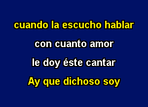 cuando la escucho hablar
con cuanto amor

Ie doy (zste cantar

Ay que dichoso soy