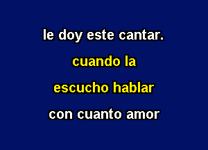 le doy este cantar.

cuandola
escucho hablar

con cuanto amor