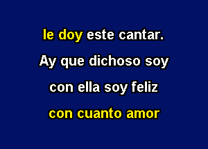 le doy este cantar.

Ay que dichoso soy

con ella soy feliz

con cuanto amor