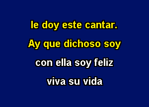 le doy este cantar.

Ay que dichoso soy

con ella soy feliz

viva su vida