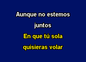 Aunque no estemos

juntos
En que tu sola

quisieras volar