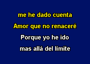 me he dado cuenta

Amor que no renacert'a

Porque yo he ido

mas alla del limite