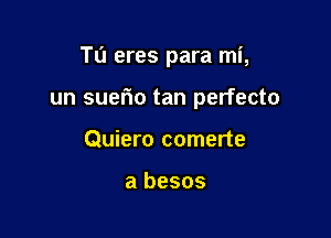 Tu eres para mi,

un suerio tan perfecto

Quiero comerte

a besos