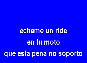 (achame un ride

en tu moto
que esta pena no soporto