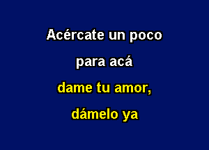 Aciarcate un poco

para aca

dame tu amor,

damelo ya