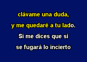 clavame una duda,

y me quedart'a a tu lado.

Si me dices que si

se fugara Io incierto