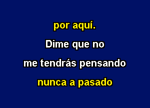 poraquL

Dime que no

me tendras pensando

nunca a pasado