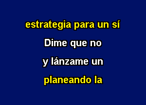 estrategia para un si
Dime que no

y lanzame un

planeando la