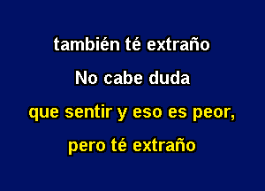 tambit'an m extrafm
No cabe duda

que sentir y eso es peor,

pero t(a extrario