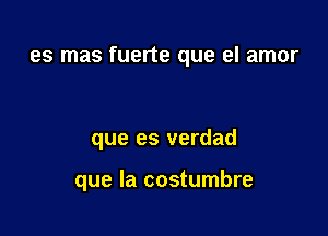 es mas fuerte que el amor

que es verdad

que la costumbre