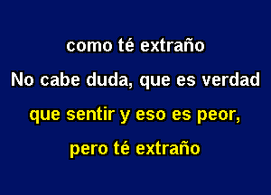 como t(e extrario

No cabe duda, que es verdad

que sentir y eso es peor,

pero t(a extrario