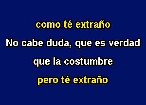 como t(e extrario

No cabe duda, que es verdad

que la costumbre

pero t(e extrafio