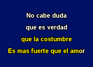 No cabe duda
que es verdad

que la costumbre

Es mas fuerte que el amor