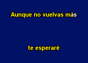 Aunque no vuelvas mas

te esperart'a