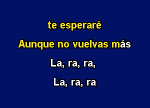 te esperart'a

Aunque no vuelvas mas

La, ra, ra,

La, ra, ra