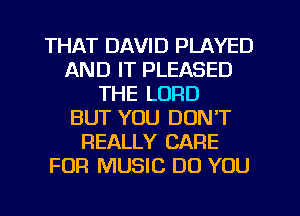 THAT DAVID PLAYED
AND IT PLEASED
THE LORD
BUT YOU DON'T
REALLY CARE
FOR MUSIC DO YOU