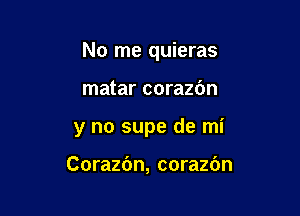 No me quieras

matar corazdn
y no supe de mi

Corazc'm, corazbn