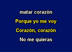 matar corazbn

Porque yo me voy

Corazfm, corazdn

No me quieras