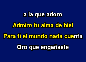 a la que adoro
Admiro tu alma de hiel

Para ti el mundo nada cuenta

Oro que engariaste