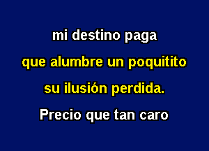 mi destino paga

que alumbre un poquitito

su ilusibn perdida.

Precio que tan caro