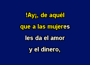 !Ayi, de aqufal

que a las mujeres
les da el amor

y el dinero,