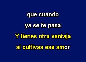 que cuando

ya se te pasa
Y tienes otra ventaja

si cultivas ese amor