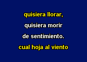 quisiera llorar,

quisiera morir

de sentimiento.

cual hoja al viento