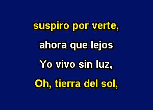 suspiro por verte,

ahora que lejos

Yo vivo sin luz,

0h, tierra del sol,