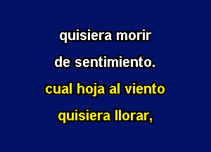 quisiera morir

de sentimiento.
cual hoja al viento

quisiera llorar,