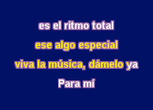 es el ritmo total

ese algo especial

viva la masica, damelo ya

Para mi