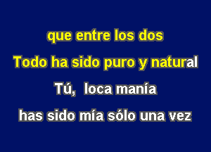 que entre los dos

Todo ha sido puro y natural

Tu, loca mania

has sido mia sblo una vez